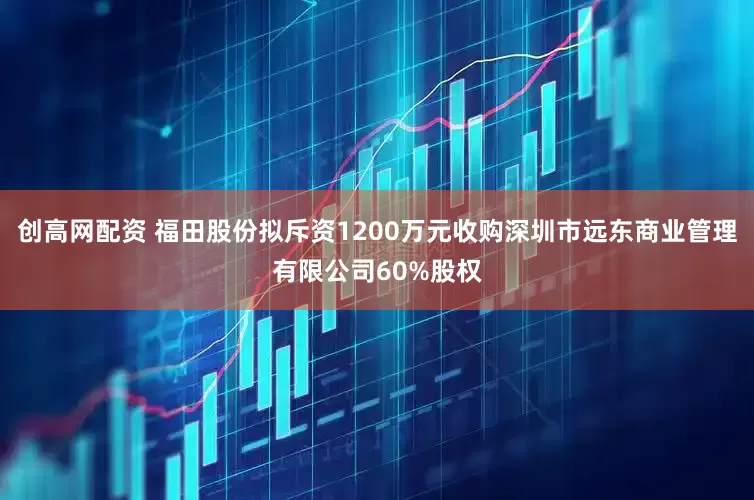 创高网配资 福田股份拟斥资1200万元收购深圳市远东商业管理有限公司60%股权