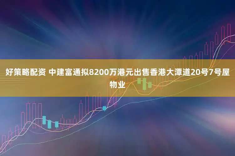 好策略配资 中建富通拟8200万港元出售香港大潭道20号7号屋物业