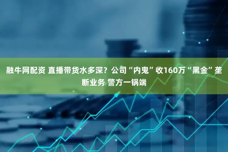 融牛网配资 直播带货水多深？公司“内鬼”收160万“黑金”垄断业务 警方一锅端