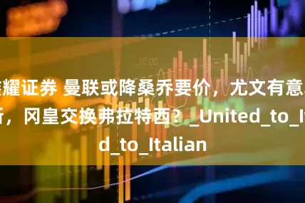 鑫耀证券 曼联或降桑乔要价，尤文有意塞瓦略斯，冈皇交换弗拉特西？_United_to_Italian