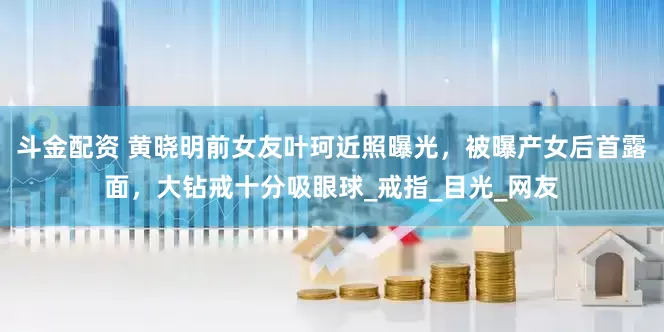 斗金配资 黄晓明前女友叶珂近照曝光，被曝产女后首露面，大钻戒十分吸眼球_戒指_目光_网友