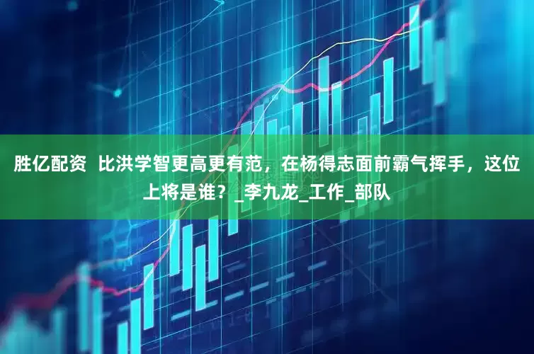 胜亿配资  比洪学智更高更有范，在杨得志面前霸气挥手，这位上将是谁？_李九龙_工作_部队