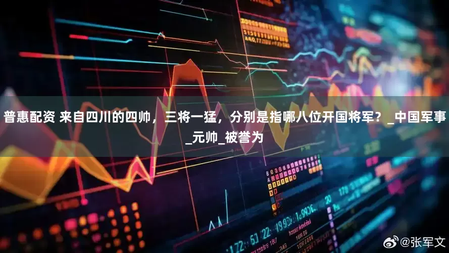 普惠配资 来自四川的四帅，三将一猛，分别是指哪八位开国将军？_中国军事_元帅_被誉为