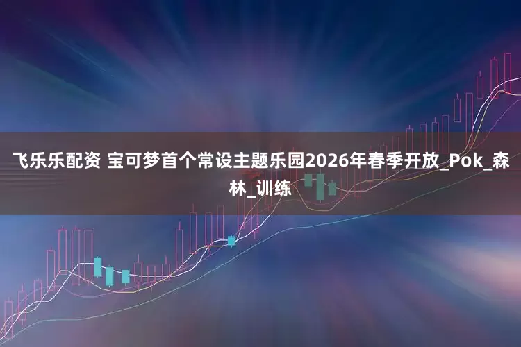 飞乐乐配资 宝可梦首个常设主题乐园2026年春季开放_Pok_森林_训练