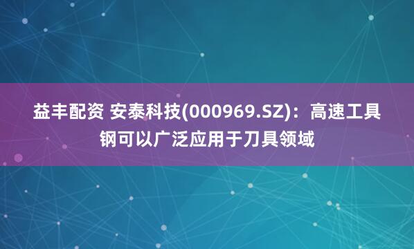 益丰配资 安泰科技(000969.SZ)：高速工具钢可以广泛应用于刀具领域