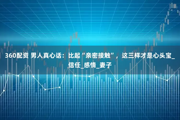 360配资 男人真心话：比起“亲密接触”，这三样才是心头宝_信任_感情_妻子
